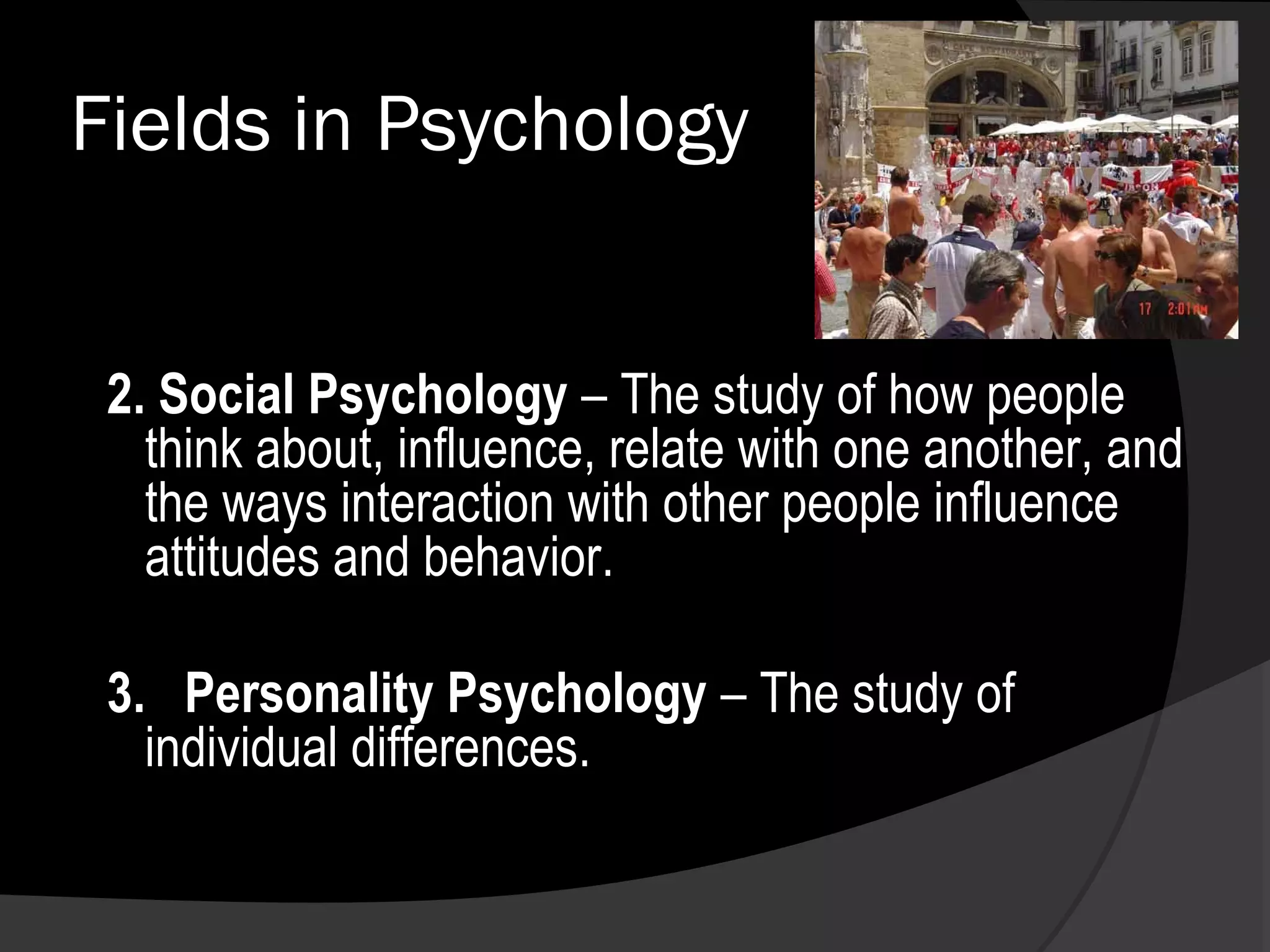 Fields in Psychology


 2. Social Psychology – The study of how people
   think about, influence, relate with one another, and
   the ways interaction with other people influence
   attitudes and behavior.

 3. Personality Psychology – The study of
   individual differences.
 