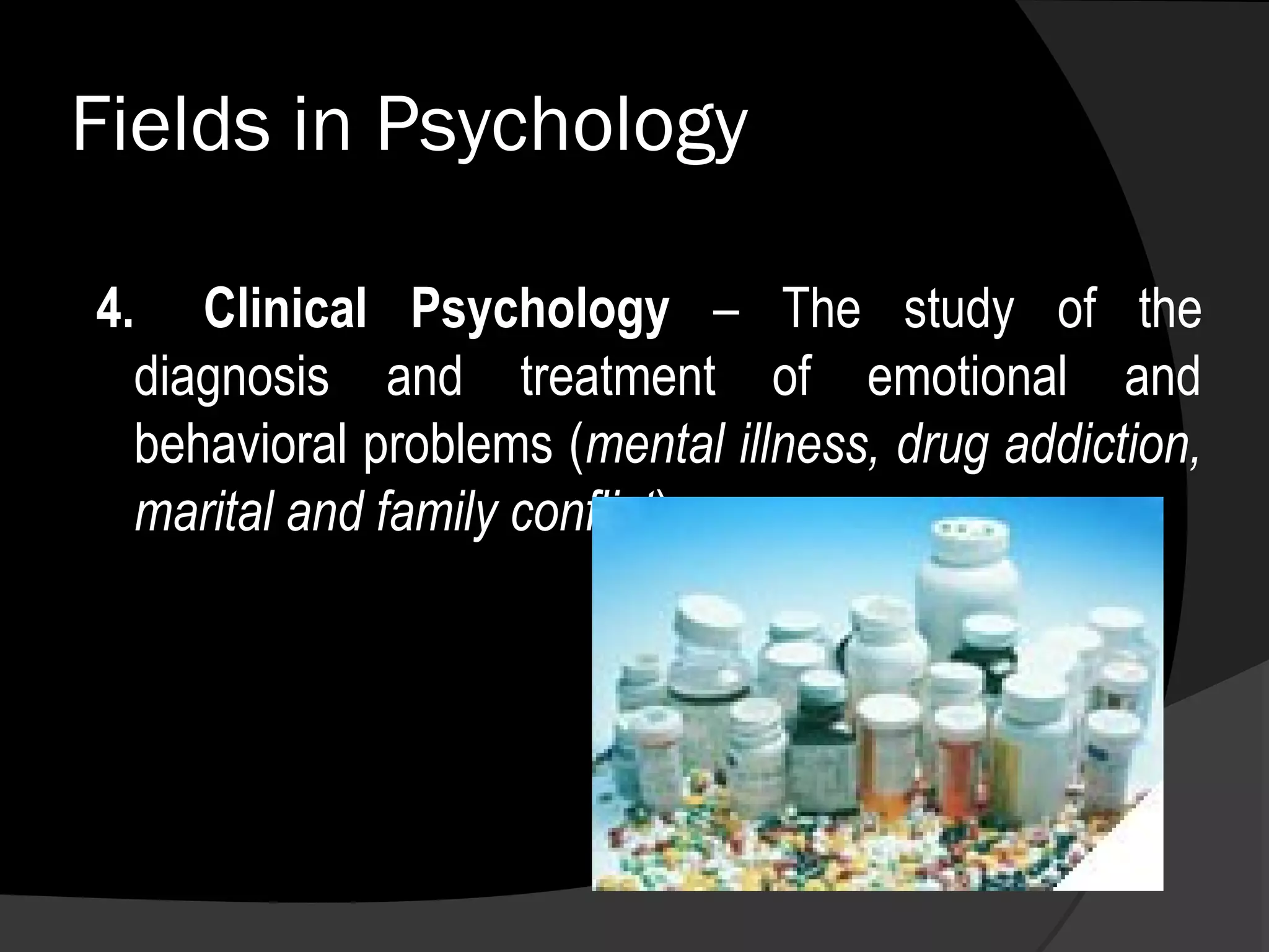 Fields in Psychology

4. Clinical Psychology – The study of the
  diagnosis and treatment of emotional and
  behavioral problems (mental illness, drug addiction,
  marital and family conflict).
 