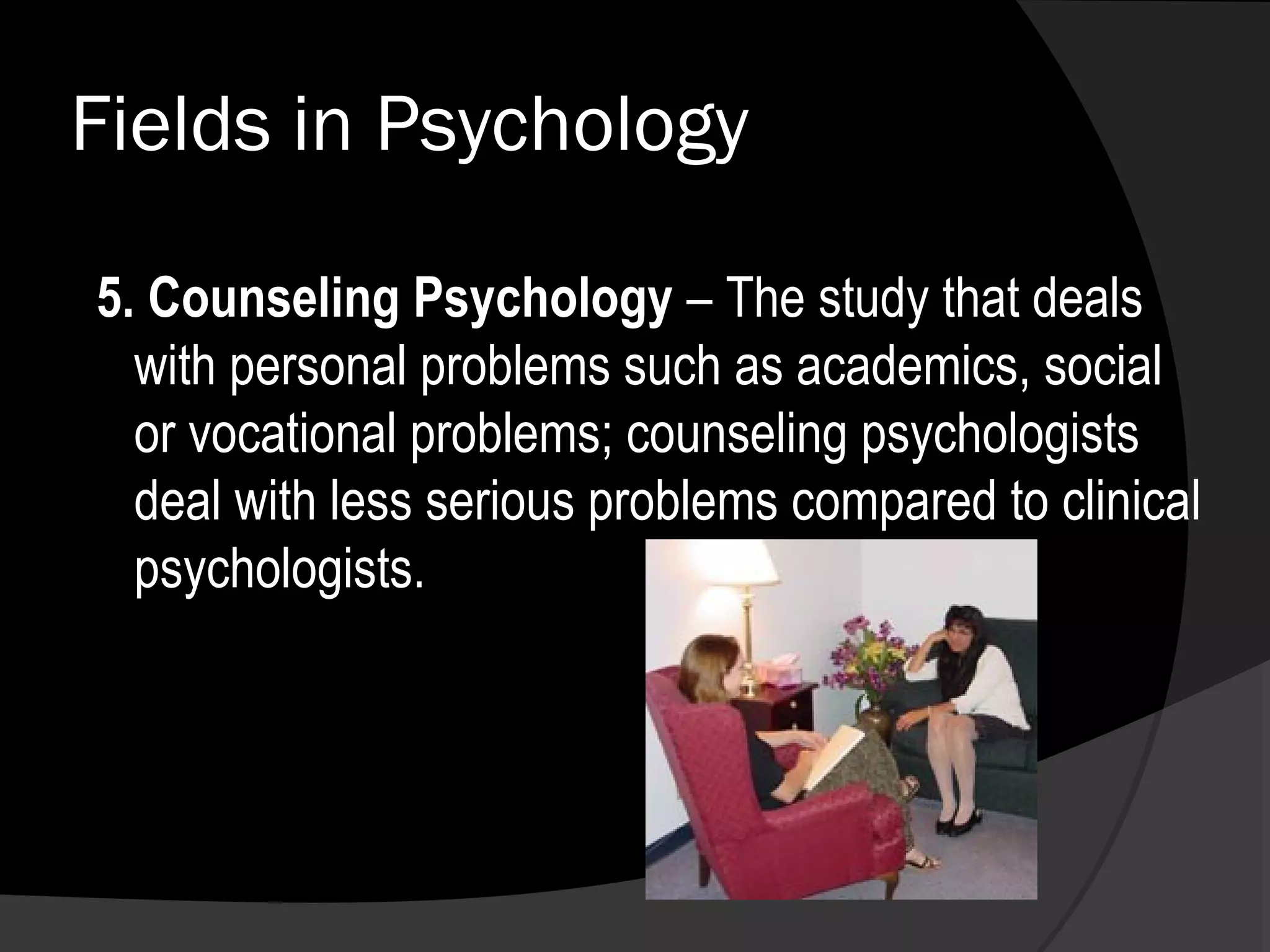Fields in Psychology

5. Counseling Psychology – The study that deals
  with personal problems such as academics, social
  or vocational problems; counseling psychologists
  deal with less serious problems compared to clinical
  psychologists.
 