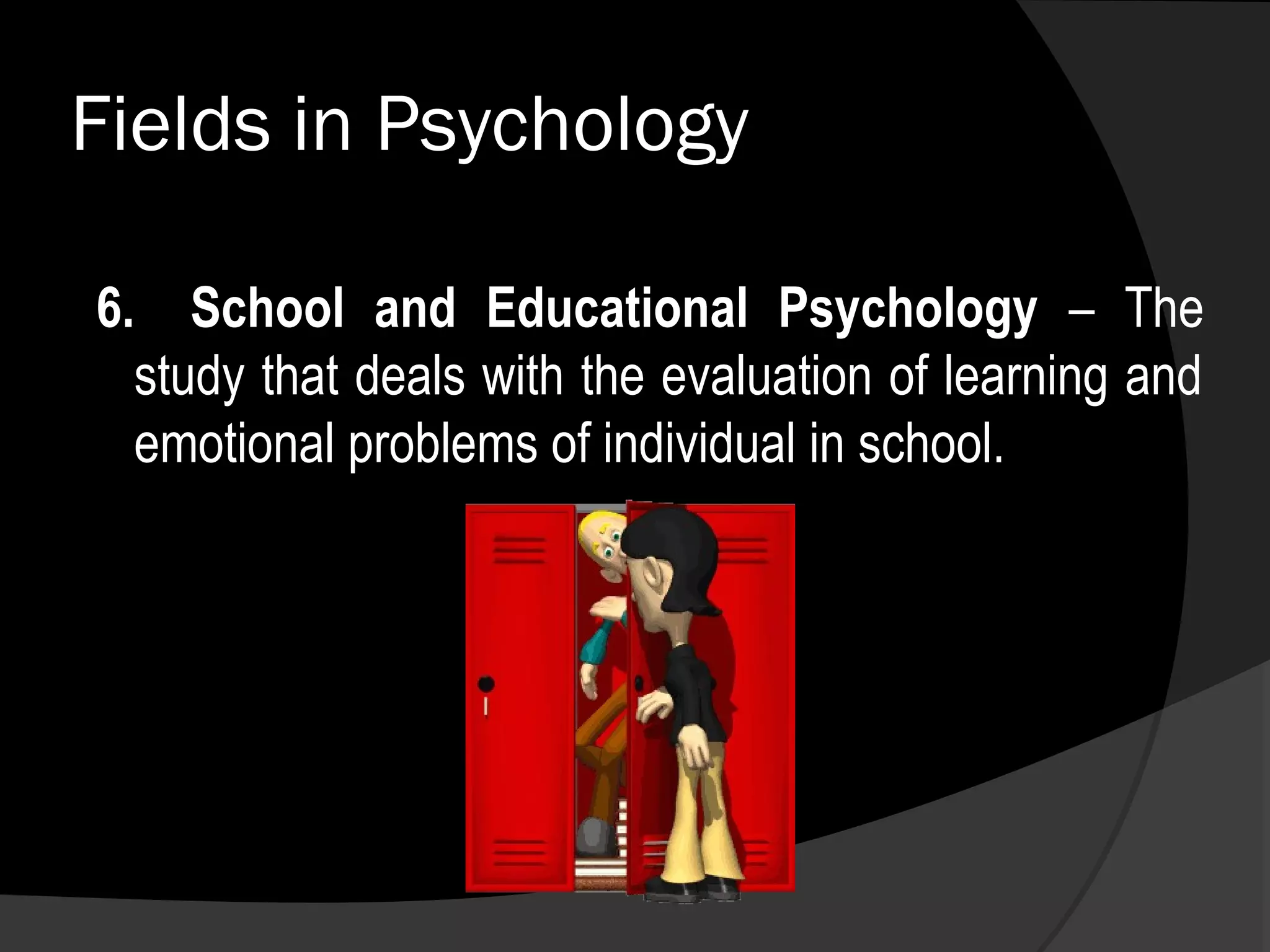 Fields in Psychology

6. School and Educational Psychology – The
  study that deals with the evaluation of learning and
  emotional problems of individual in school.
 