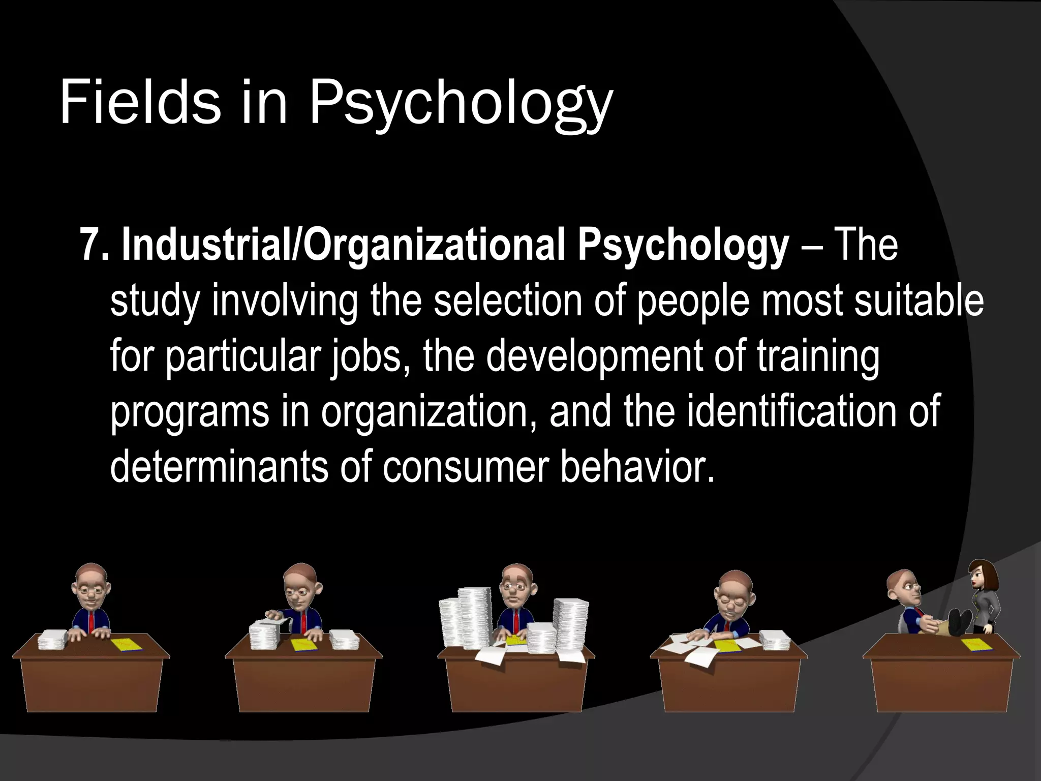 Fields in Psychology

7. Industrial/Organizational Psychology – The
  study involving the selection of people most suitable
  for particular jobs, the development of training
  programs in organization, and the identification of
  determinants of consumer behavior.
 