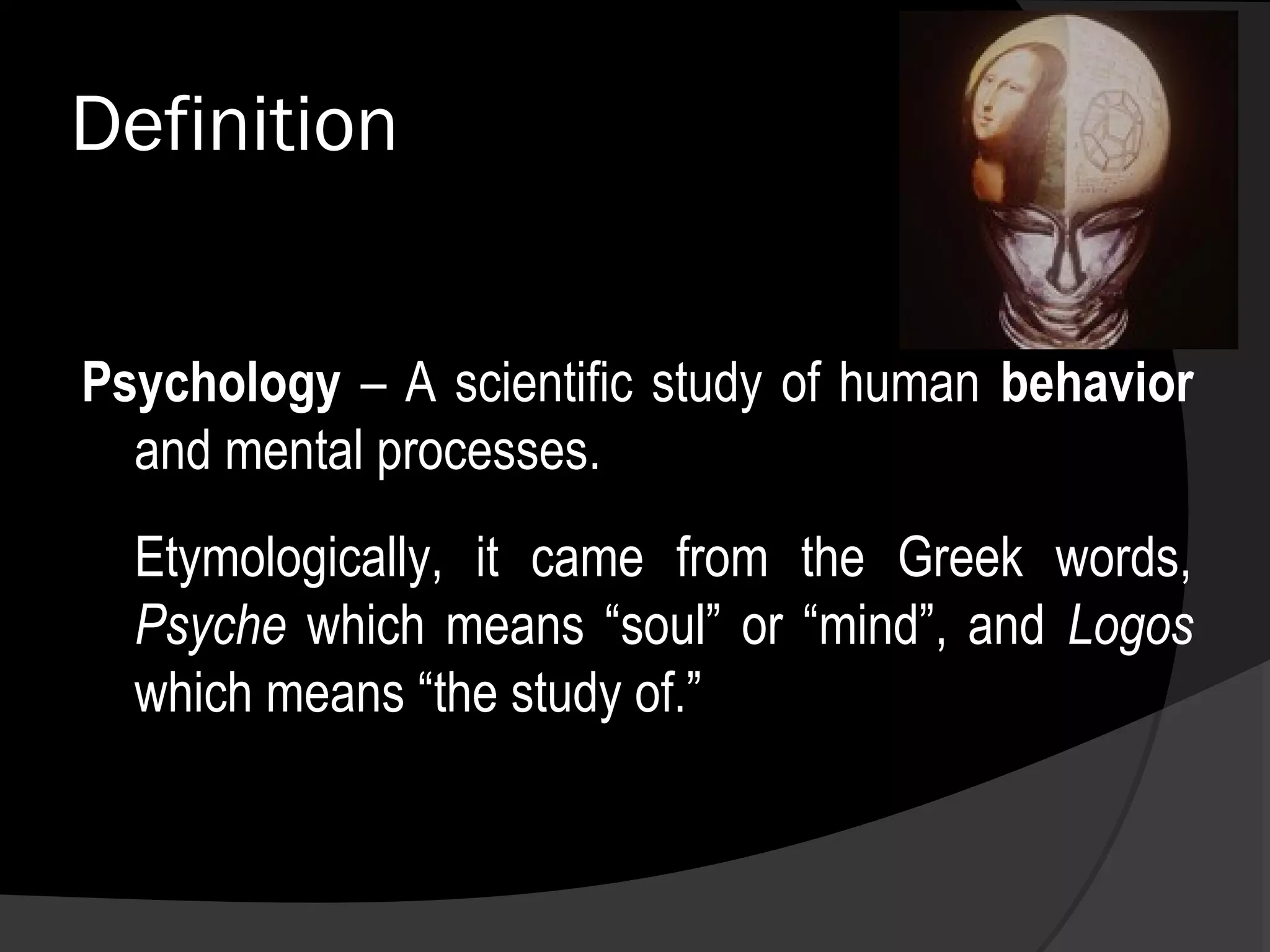 Definition


Psychology – A scientific study of human behavior
  and mental processes.
  Etymologically, it came from the Greek words,
  Psyche which means “soul” or “mind”, and Logos
  which means “the study of.”
 