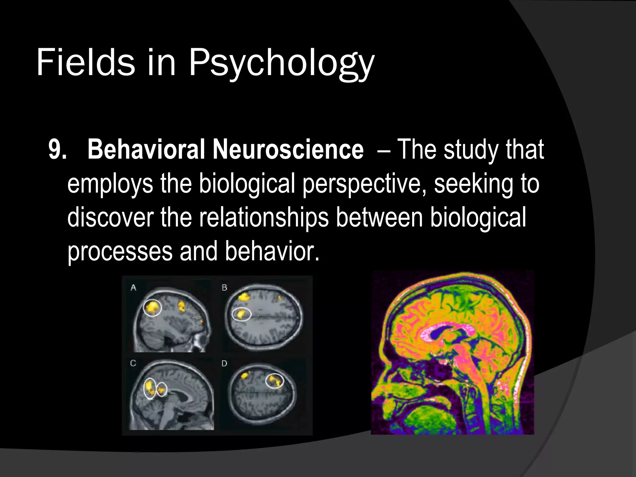 Fields in Psychology

9. Behavioral Neuroscience – The study that
  employs the biological perspective, seeking to
  discover the relationships between biological
  processes and behavior.
 