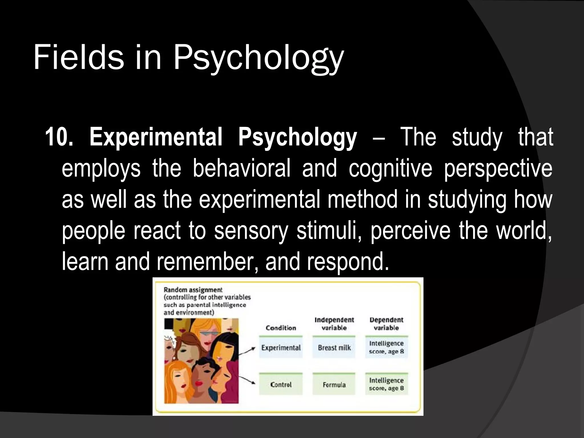 Fields in Psychology

10. Experimental Psychology – The study that
 employs the behavioral and cognitive perspective
 as well as the experimental method in studying how
 people react to sensory stimuli, perceive the world,
 learn and remember, and respond.
 