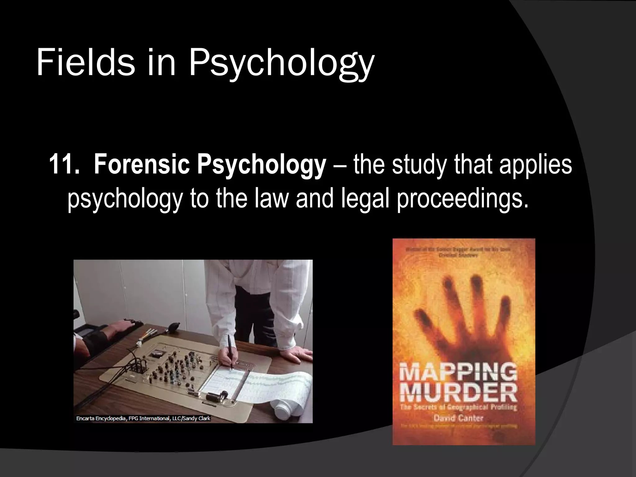 Fields in Psychology

11. Forensic Psychology – the study that applies
 psychology to the law and legal proceedings.
 