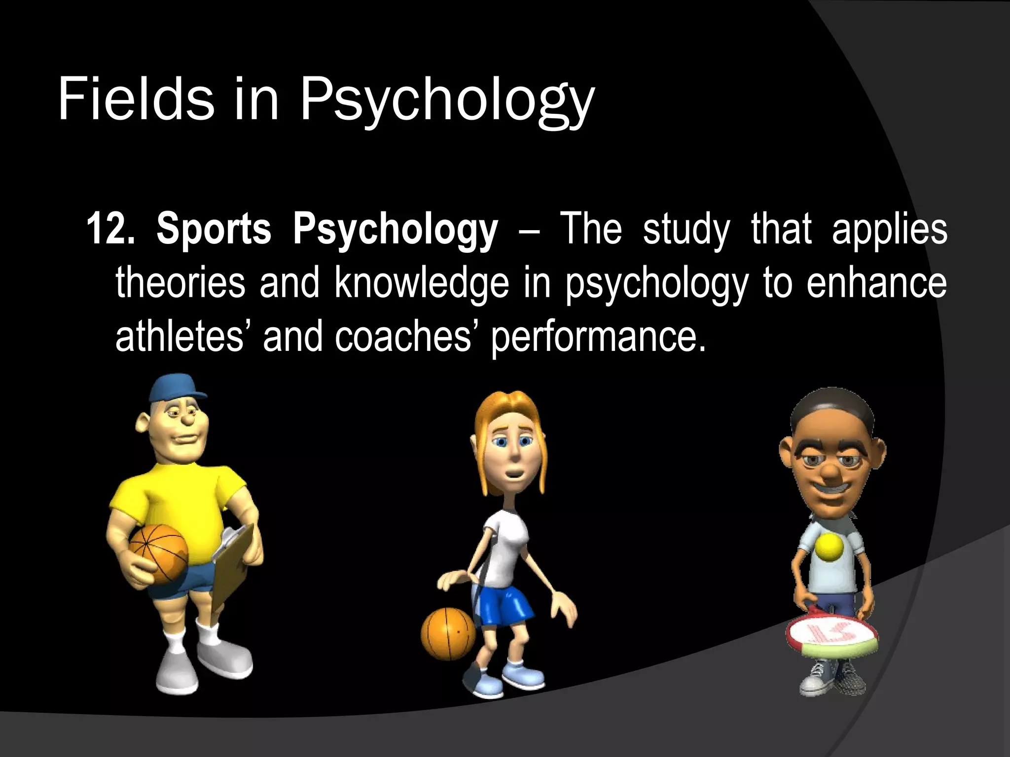 Fields in Psychology
 12. Sports Psychology – The study that applies
  theories and knowledge in psychology to enhance
  athletes’ and coaches’ performance.
 