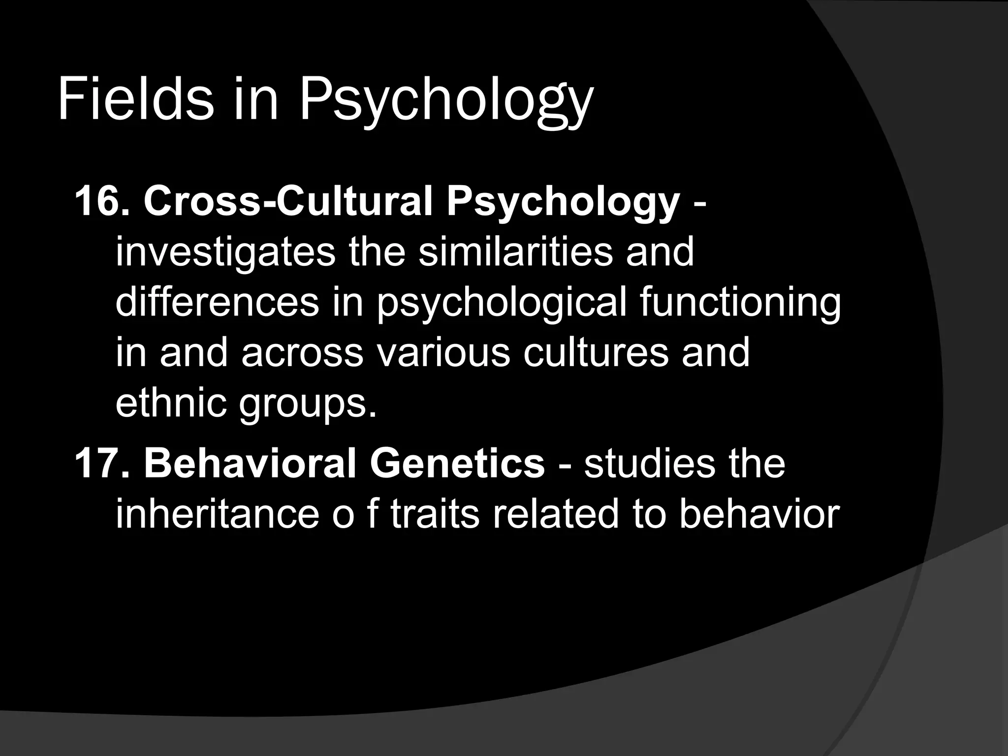 Fields in Psychology
16. Cross-Cultural Psychology -
  investigates the similarities and
  differences in psychological functioning
  in and across various cultures and
  ethnic groups.
17. Behavioral Genetics - studies the
  inheritance o f traits related to behavior
 