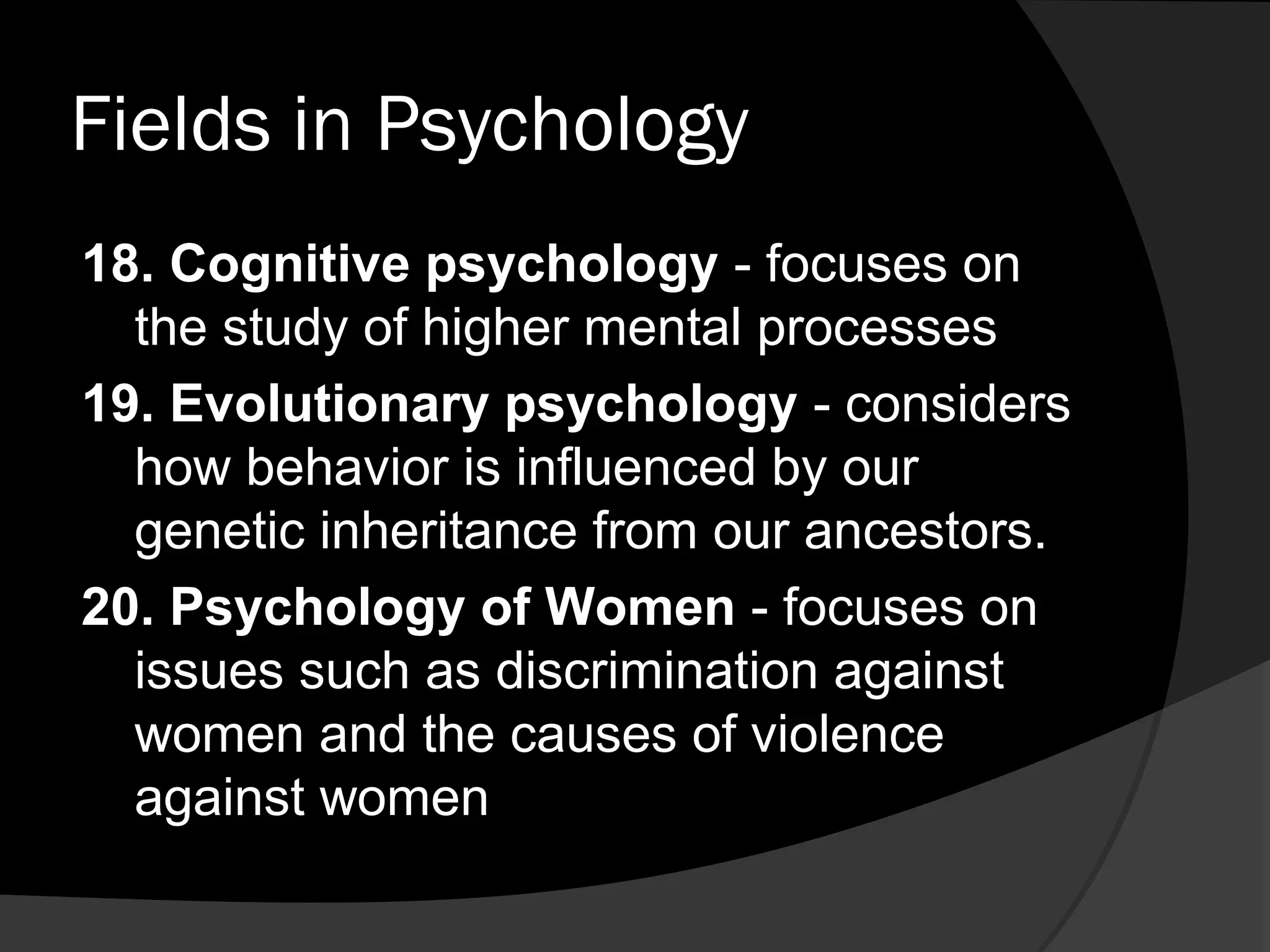 Fields in Psychology
18. Cognitive psychology - focuses on
  the study of higher mental processes
19. Evolutionary psychology - considers
  how behavior is influenced by our
  genetic inheritance from our ancestors.
20. Psychology of Women - focuses on
  issues such as discrimination against
  women and the causes of violence
  against women
 