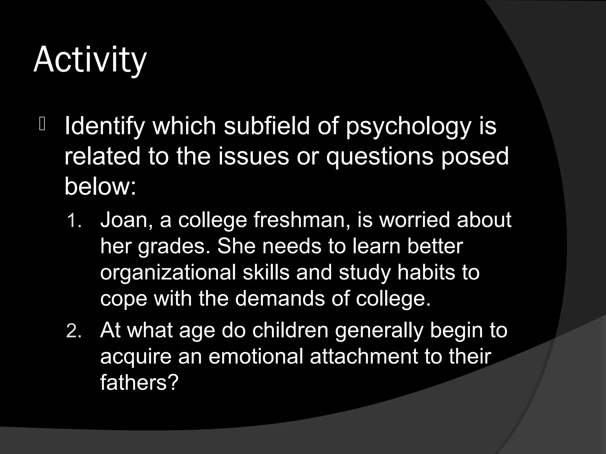 Activity
   Identify which subfield of psychology is
    related to the issues or questions posed
    below:
    1. Joan, a college freshman, is worried about
       her grades. She needs to learn better
       organizational skills and study habits to
       cope with the demands of college.
    2. At what age do children generally begin to
       acquire an emotional attachment to their
       fathers?
 