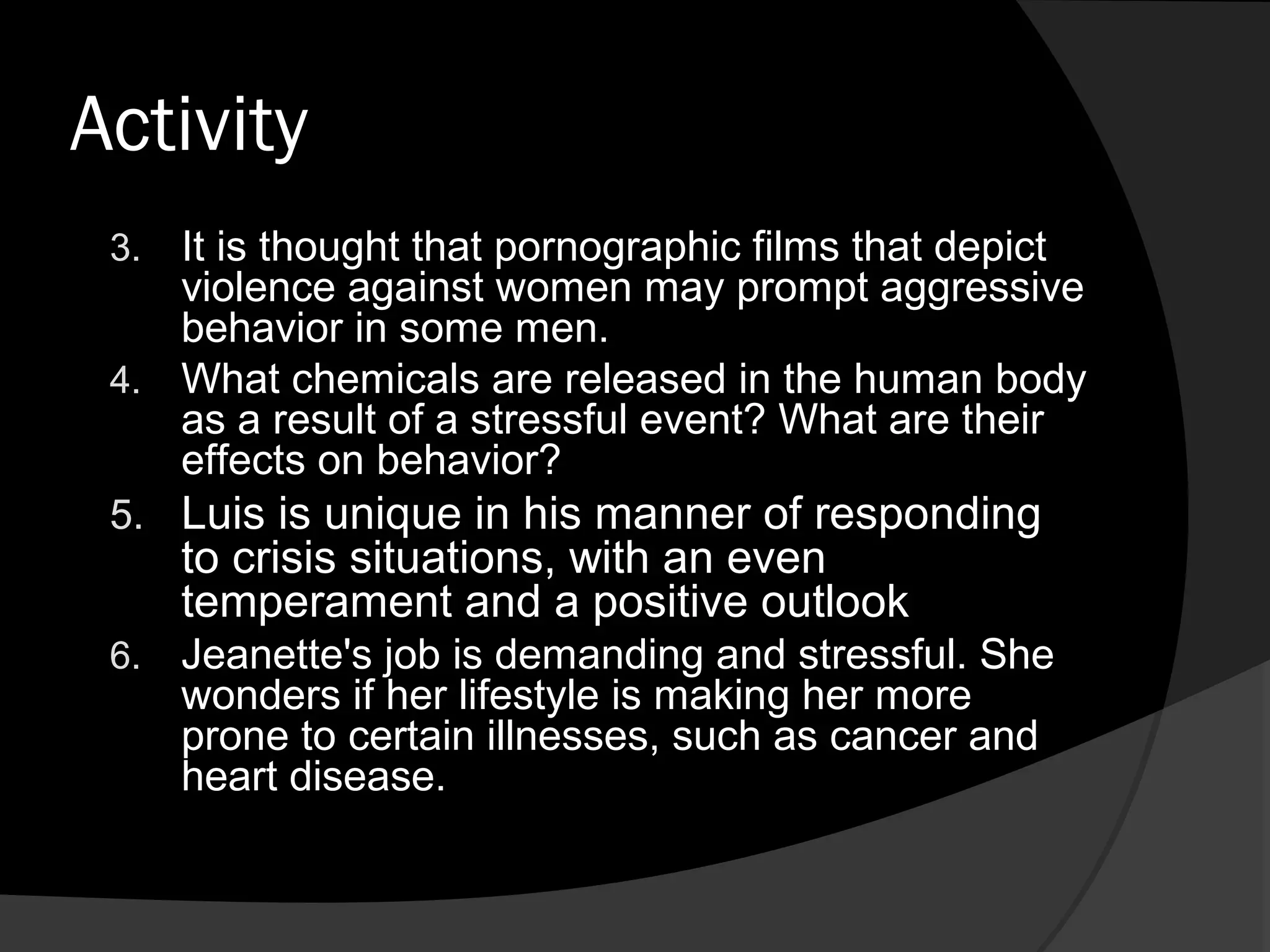 Activity
 3. It is thought that pornographic films that depict
    violence against women may prompt aggressive
    behavior in some men.
 4. What chemicals are released in the human body
    as a result of a stressful event? What are their
    effects on behavior?
 5. Luis is unique in his manner of responding
      to crisis situations, with an even
      temperament and a positive outlook
 6.   Jeanette's job is demanding and stressful. She
      wonders if her lifestyle is making her more
      prone to certain illnesses, such as cancer and
      heart disease.
 