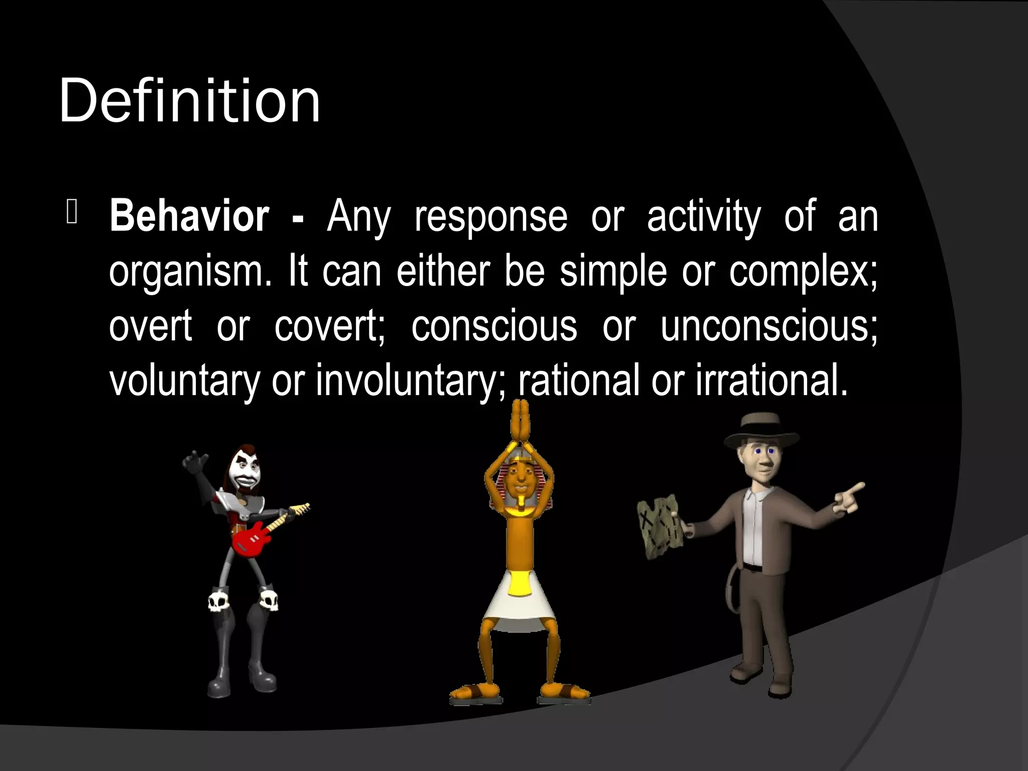 Definition
   Behavior - Any response or activity of an
    organism. It can either be simple or complex;
    overt or covert; conscious or unconscious;
    voluntary or involuntary; rational or irrational.
 