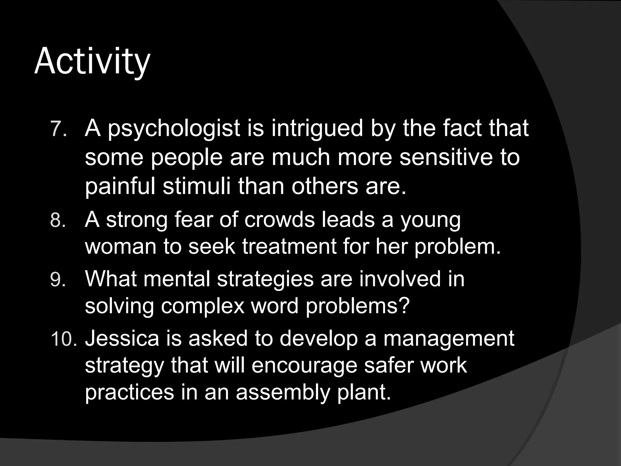 Activity
 7. A psychologist is intrigued by the fact that
    some people are much more sensitive to
    painful stimuli than others are.
 8. A strong fear of crowds leads a young
     woman to seek treatment for her problem.
 9. What mental strategies are involved in
     solving complex word problems?
 10. Jessica is asked to develop a management
     strategy that will encourage safer work
     practices in an assembly plant.
 