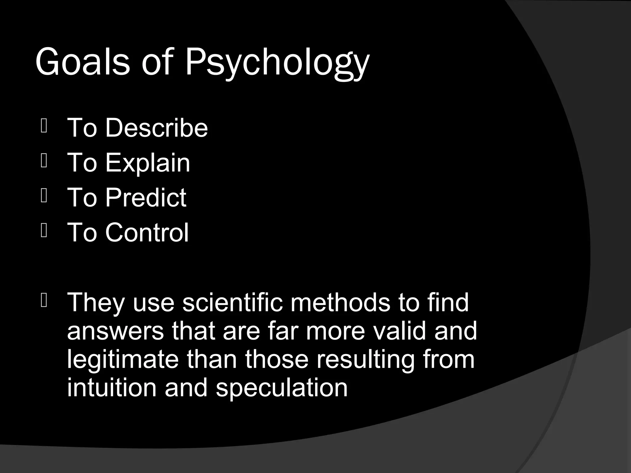 Goals of Psychology
 To Describe
 To Explain
 To Predict
 To Control


   They use scientific methods to find
    answers that are far more valid and
    legitimate than those resulting from
    intuition and speculation
 