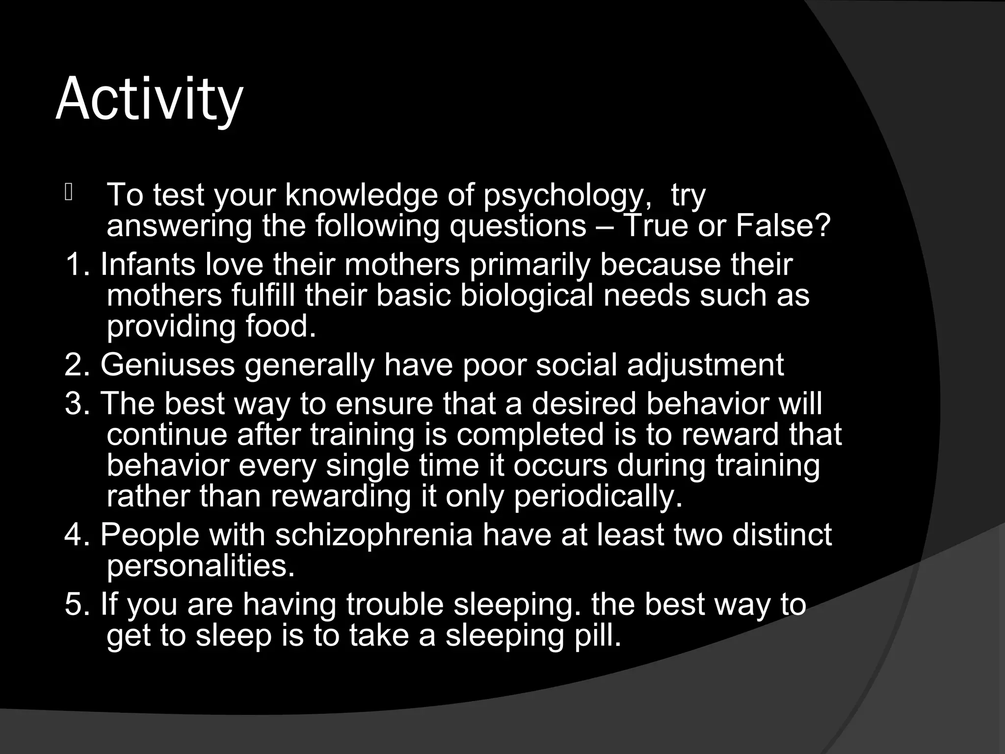 Activity
   To test your knowledge of psychology, try
    answering the following questions – True or False?
1. Infants love their mothers primarily because their
    mothers fulfill their basic biological needs such as
    providing food.
2. Geniuses generally have poor social adjustment
3. The best way to ensure that a desired behavior will
    continue after training is completed is to reward that
    behavior every single time it occurs during training
    rather than rewarding it only periodically.
4. People with schizophrenia have at least two distinct
    personalities.
5. If you are having trouble sleeping. the best way to
    get to sleep is to take a sleeping pill.
 