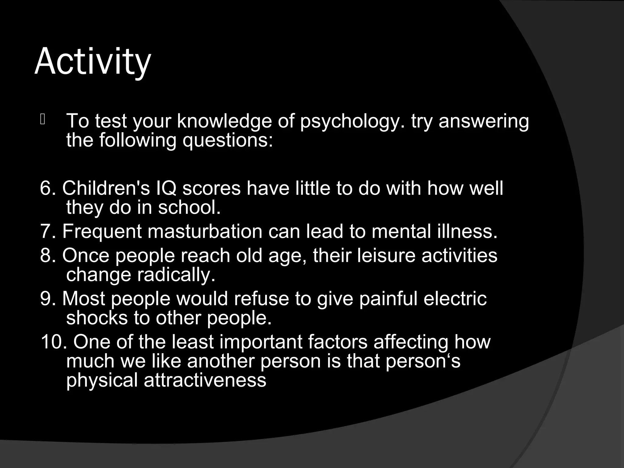 Activity
   To test your knowledge of psychology. try answering
    the following questions:

6. Children's IQ scores have little to do with how well
   they do in school.
7. Frequent masturbation can lead to mental illness.
8. Once people reach old age, their leisure activities
   change radically.
9. Most people would refuse to give painful electric
   shocks to other people.
10. One of the least important factors affecting how
   much we like another person is that person‘s
   physical attractiveness
 