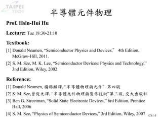 Ch1-1
半導體元件物理
Prof. Hsin-Hui Hu
Lecture: Tue 18:30-21:10
Textbook:
[1] Donald Neamen, “Semiconductor Physics and Devices,” 4th Edition,
McGraw-Hill, 2011.
[2] S. M. Sze, M. K. Lee, “Semiconductor Devices: Physics and Technology,”
3nd Edition, Wiley, 2002
Reference:
[1] Donald Neamen, 楊賜麟譯, “半導體物理與元件”第四版
[2] S. M. Sze,曾俊元譯, “半導體元件物理與製作技術”第三版, 交大出版社
[3] Ben G. Streetman, “Solid State Electronic Devices,” 6rd Edition, Prentice
Hall, 2006
[4] S. M. Sze, “Physics of Semiconductor Devices,” 3rd Edition, Wiley, 2007
 
