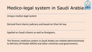 Medico-legal system in Saudi Arabia
Unique medico-legal system
Derived from Islamic judiciary and based on Shari'ah law.
Applied on Saudi citizens as well as foreigners.
The forensic medicine centers in Saudi Arabia are related administratively
to Ministry Of Health (MOH) and other ministries and governments.
 