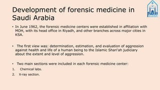 Development of forensic medicine in
Saudi Arabia
• In June 1962, the forensic medicine centers were established in affiliation with
MOH, with its head office in Riyadh, and other branches across major cities in
KSA.
• The first view was: determination, estimation, and evaluation of aggression
against health and life of a human being to the Islamic Shari'ah judiciary
about the extent and level of aggression.
• Two main sections were included in each forensic medicine center:
1. Chemical labs.
2. X-ray section.
 