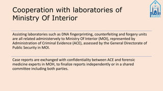 Cooperation with laboratories of
Ministry Of Interior
Assisting laboratories such as DNA fingerprinting, counterfeiting and forgery units
are all related administervely to Ministry Of Interior (MOI), represented by
Administration of Criminal Evidence (ACE), assessed by the General Directorate of
Public Security in MOI.
Case reports are exchanged with confidentiality between ACE and forensic
medicine experts in MOH, to finalize reports independently or in a shared
committee including both parties.
 