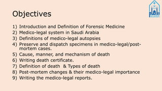 Objectives
1) Introduction and Definition of Forensic Medicine
2) Medico-legal system in Saudi Arabia
3) Definitions of medico-legal autopsies
4) Preserve and dispatch specimens in medico-legal/post-
mortem cases.
5) Cause, manner, and mechanism of death
6) Writing death certificate.
7) Definition of death & Types of death
8) Post-mortem changes & their medico-legal importance
9) Writing the medico-legal reports.
 