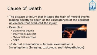 Cause of Death
• The disease or injury that intiated the train of morbid events
leading directly to death or the cirumstances of the accident
or violence that produced the injury.
• Examples:
• Blunt force trauma
• Injury from gun shot
• Myocardial infarction
• COPD
• ِExternal examination + Internal examination +
Investigations (Imaging, toxicology, and histopathology)
 