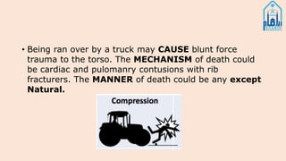 • Being ran over by a truck may CAUSE blunt force
trauma to the torso. The MECHANISM of death could
be cardiac and pulomanry contusions with rib
fracturers. The MANNER of death could be any except
Natural.
 