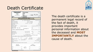 Death Certificate
The death certificate is a
permanent legal record of
the fact of death, it
provides important
personal information about
the deceased and MOST
IMPORTANTLY about the
cause of death.
 