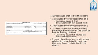 1)Direct cause that led to the death:
• 1a) caused by or consequence of b
• Immediate cause  final
disease/condition that cuased death
• 1b) caused by or consequence of c
• 1c) last subsection is the primiary
pathological condition in the chain of
events leading to death.
• Underlying cause that intiated the
events leading to death
• 2) describes the other conditons not
related to those listed in part one
that may have contributed to the
death.
 