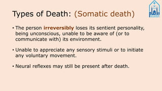 Types of Death: (Somatic death)
• The person irreversibly loses its sentient personality,
being unconscious, unable to be aware of (or to
communicate with) its environment.
• Unable to appreciate any sensory stimuli or to initiate
any voluntary movement.
• Neural reflexes may still be present after death.
 