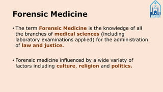 Forensic Medicine
• The term Forensic Medicine is the knowledge of all
the branches of medical sciences (including
laboratory examinations applied) for the administration
of law and justice.
• Forensic medicine influenced by a wide variety of
factors including culture, religion and politics.
 