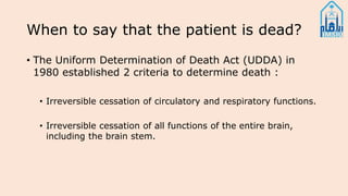 When to say that the patient is dead?
• The Uniform Determination of Death Act (UDDA) in
1980 established 2 criteria to determine death :
• Irreversible cessation of circulatory and respiratory functions.
• Irreversible cessation of all functions of the entire brain,
including the brain stem.
 