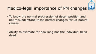 Medico-legal importance of PM changes
• To know the normal progression of decomposition and
not misunderstand those normal changes for un-natural
causes
• Ability to estimate for how long has the individual been
dead
 