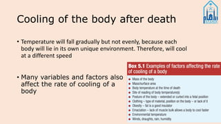 Cooling of the body after death
• Many variables and factors also
affect the rate of cooling of a
body
• Temperature will fall gradually but not evenly, because each
body will lie in its own unique environment. Therefore, will cool
at a different speed
 