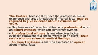 • The Doctors, because they have the professional skills,
experience and broad knowledge of medical facts, may be
required to give evidence about a criminal act in
court.
• • May have one of two roles, either as a professional or as
an expert witness, which can sometimes overlap.
• • A professional witness: is one who gives factual
evidence equivalent to a simple witness of an event, deals
solely with the relevant medical findings.
• • An expert witness: is one who expresses an opinion
about medical facts.
 