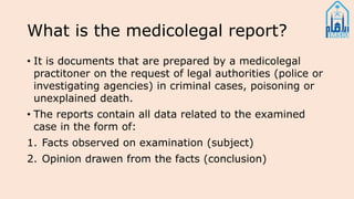 What is the medicolegal report?
• It is documents that are prepared by a medicolegal
practitoner on the request of legal authorities (police or
investigating agencies) in criminal cases, poisoning or
unexplained death.
• The reports contain all data related to the examined
case in the form of:
1. Facts observed on examination (subject)
2. Opinion drawen from the facts (conclusion)
 