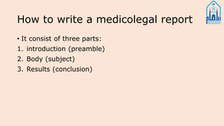 How to write a medicolegal report
• It consist of three parts:
1. introduction (preamble)
2. Body (subject)
3. Results (conclusion)
 