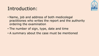 Introduction:
• Name, job and address of both medicolegal
practitiones who writes the report and the authority
ordering the examination
• The number of sign, type, date and time
• A summary about the case must be mentioned
 