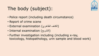 The body (subject):
• Police report (including death circumstance)
• Report of crime scene
• External examination (‫الظاهري‬ ‫)الكشف‬
• Internal examination (‫)التشريح‬
• Further investigation including (including x-ray,
toxicology, histopathology, urin sample and blood work)
 