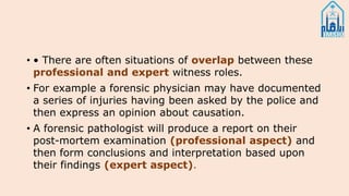 • • There are often situations of overlap between these
professional and expert witness roles.
• For example a forensic physician may have documented
a series of injuries having been asked by the police and
then express an opinion about causation.
• A forensic pathologist will produce a report on their
post-mortem examination (professional aspect) and
then form conclusions and interpretation based upon
their findings (expert aspect).
 