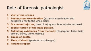 Role of forensic pathologist
1. Visit crime scenes
2. Postmortem examination (external examination and
autopsy) x ray to the whole body.
3. Document injuries, time of injury and how injuries occurred.
4. Identification of the dead person.
5. Collecting evidences from the body (fingerprint, knife, hair,
semen, blood, urine ,tissue.)
6. Cause of death.
7. Time of death (postmortem changes)
8. Forensic report
 