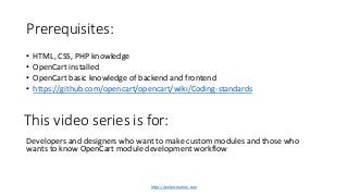 Prerequisites:
• HTML, CSS, PHP knowledge
• OpenCart installed
• OpenCart basic knowledge of backend and frontend
• https://github.com/opencart/opencart/wiki/Coding-standards
Developers and designers who want to make custom modules and those who
wants to know OpenCart module development workflow
This video series is for:
https://webocreation.com
 