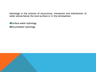 Hydrology is the science of occurrence, movement and distribution of
water above/below the land surface or in the atmosphere.
Surface water hydrology
Groundwater hydrology
 