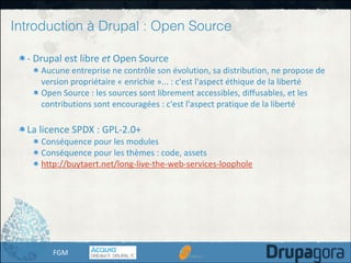 Introduction à Drupal : Open Source
-­‐	
  Drupal	
  est	
  libre	
  et	
  Open	
  Source	
  

Aucune	
  entreprise	
  ne	
  contrôle	
  son	
  évolution,	
  sa	
  distribution,	
  ne	
  propose	
  de	
  
version	
  propriétaire	
  «	
  enrichie	
  »...	
  :	
  c'est	
  l'aspect	
  éthique	
  de	
  la	
  liberté	
  
Open	
  Source	
  :	
  les	
  sources	
  sont	
  librement	
  accessibles,	
  diffusables,	
  et	
  les	
  
contributions	
  sont	
  encouragées	
  :	
  c'est	
  l'aspect	
  pratique	
  de	
  la	
  liberté	
  

!
La	
  licence	
  SPDX	
  :	
  GPL-­‐2.0+	
  

Conséquence	
  pour	
  les	
  modules	
  
Conséquence	
  pour	
  les	
  thèmes	
  :	
  code,	
  assets	
  
http://buytaert.net/long-­‐live-­‐the-­‐web-­‐services-­‐loophole

FGM

 