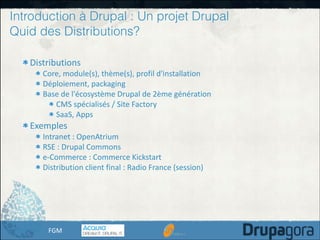 Introduction à Drupal : Un projet Drupal
Quid des Distributions?
Distributions	
  

Core,	
  module(s),	
  thème(s),	
  profil	
  d'installation	
  
Déploiement,	
  packaging	
  
Base	
  de	
  l'écosystème	
  Drupal	
  de	
  2ème	
  génération	
  
CMS	
  spécialisés	
  /	
  Site	
  Factory	
  
SaaS,	
  Apps	
  

Exemples	
  

Intranet	
  :	
  OpenAtrium	
  
RSE	
  :	
  Drupal	
  Commons	
  
e-­‐Commerce	
  :	
  Commerce	
  Kickstart	
  
Distribution	
  client	
  final	
  :	
  Radio	
  France	
  (session)	
  

FGM

 