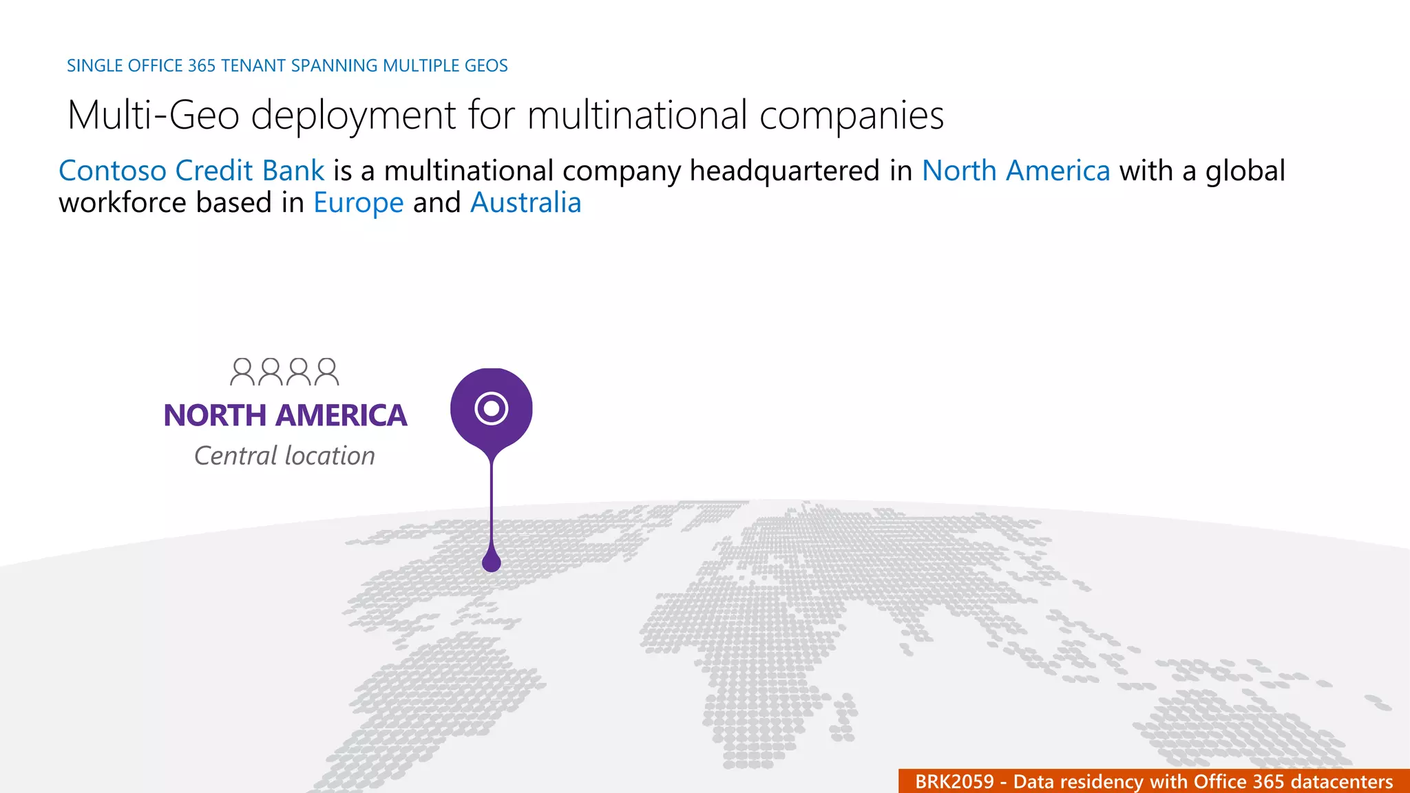 SINGLE OFFICE 365 TENANT SPANNING MULTIPLE GEOS
Multi-Geo deployment for multinational companies
NORTH AMERICA
Central location
Contoso Credit Bank is a multinational company headquartered in North America with a global
workforce based in Europe and Australia
 