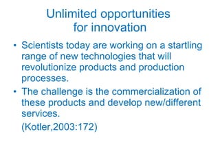 Unlimited opportunities  for innovation Scientists today are working on a startling range of new technologies that will revolutionize products and production processes. The challenge is the commercialization of these products and develop new/different services. (Kotler,2003:172) 