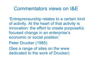 Commentators views on I&E ‘ Entrepreneurship relates to a certain kind of activity. At the heart of that activity is innovation: the effort to create purposeful, focused change in an enterprise’s economic or social position.’ Peter Drucker (1985) (See a range of sites on the www dedicated to the work of Drucker) 