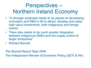 Perspectives –  Northern Ireland Economy “ A stronger emphasis needs to be placed on developing Innovation and R&D in NI to attract, develop and retain high value investments, both indigenous and foreign owned. There also needs to be much greater integration between indigenous SMEs and the supply chains of larger companies”. Richard Barnett The Barnett Report Sept 2009 The Independent Review of Economic Policy (DETI & INI) 