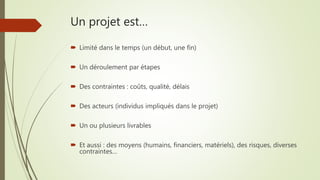 Un projet est…
 Limité dans le temps (un début, une fin)
 Un déroulement par étapes
 Des contraintes : coûts, qualité, délais
 Des acteurs (individus impliqués dans le projet)
 Un ou plusieurs livrables
 Et aussi : des moyens (humains, financiers, matériels), des risques, diverses
contraintes…
 