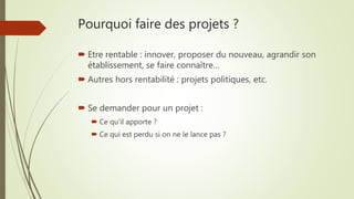 Pourquoi faire des projets ?
 Etre rentable : innover, proposer du nouveau, agrandir son
établissement, se faire connaître…
 Autres hors rentabilité : projets politiques, etc.
 Se demander pour un projet :
 Ce qu’il apporte ?
 Ce qui est perdu si on ne le lance pas ?
 